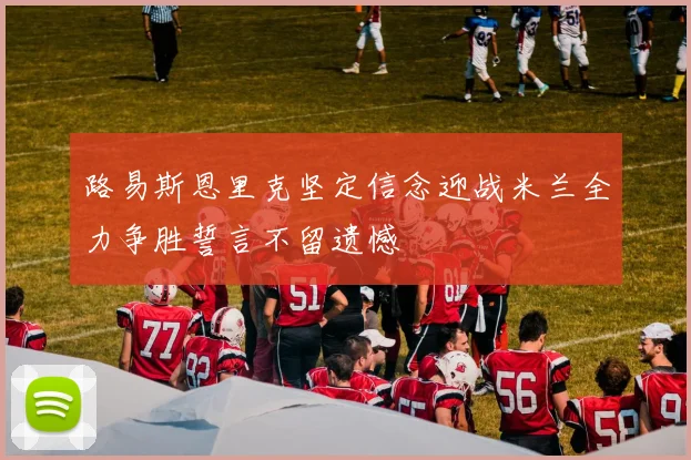 路易斯恩里克坚定信念迎战米兰全力争胜誓言不留遗憾
