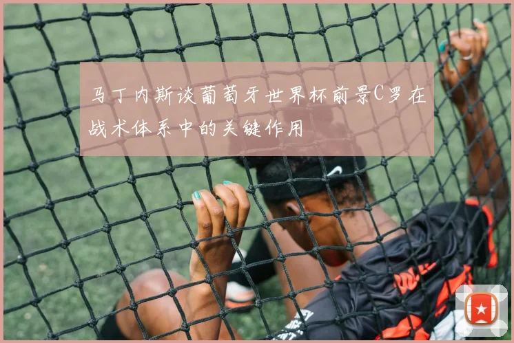 马丁内斯谈葡萄牙世界杯前景C罗在战术体系中的关键作用