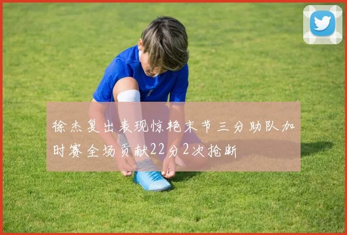 徐杰复出表现惊艳末节三分助队加时赛全场贡献22分2次抢断