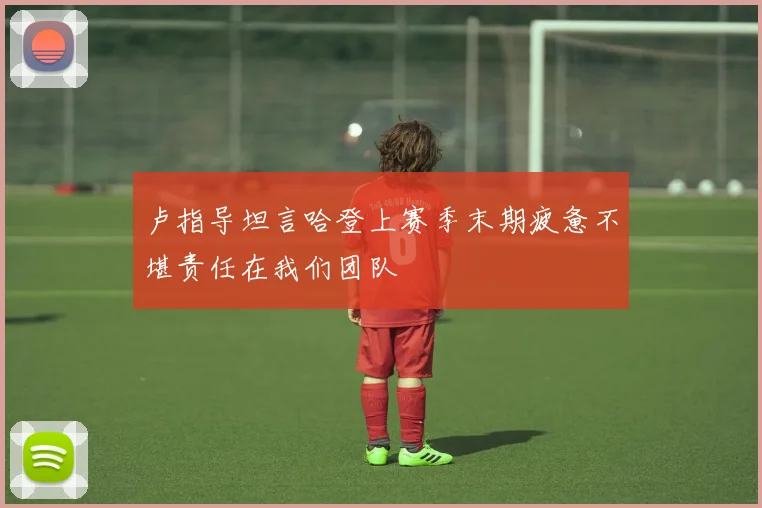 卢指导坦言哈登上赛季末期疲惫不堪责任在我们团队