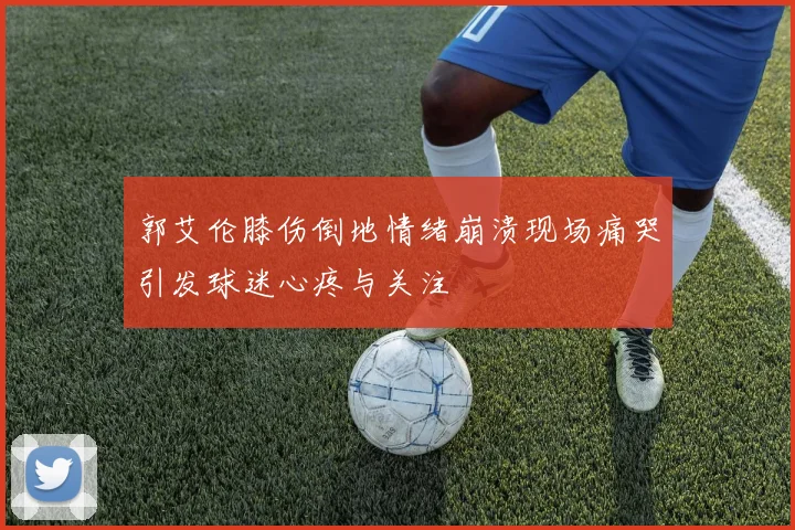 郭艾伦膝伤倒地情绪崩溃现场痛哭引发球迷心疼与关注