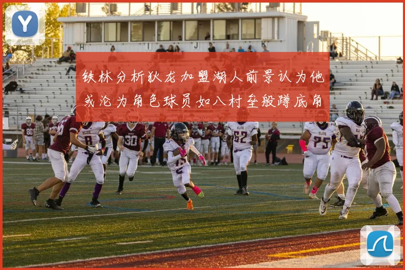 铁林分析狄龙加盟湖人前景认为他或沦为角色球员如八村垒般蹲底角