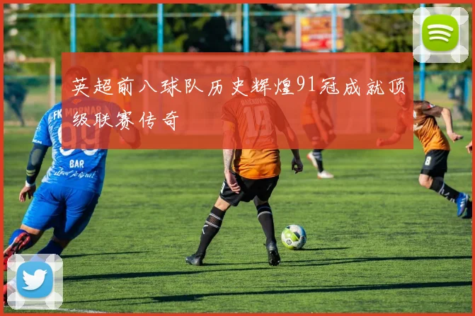 英超前八球队历史辉煌91冠成就顶级联赛传奇