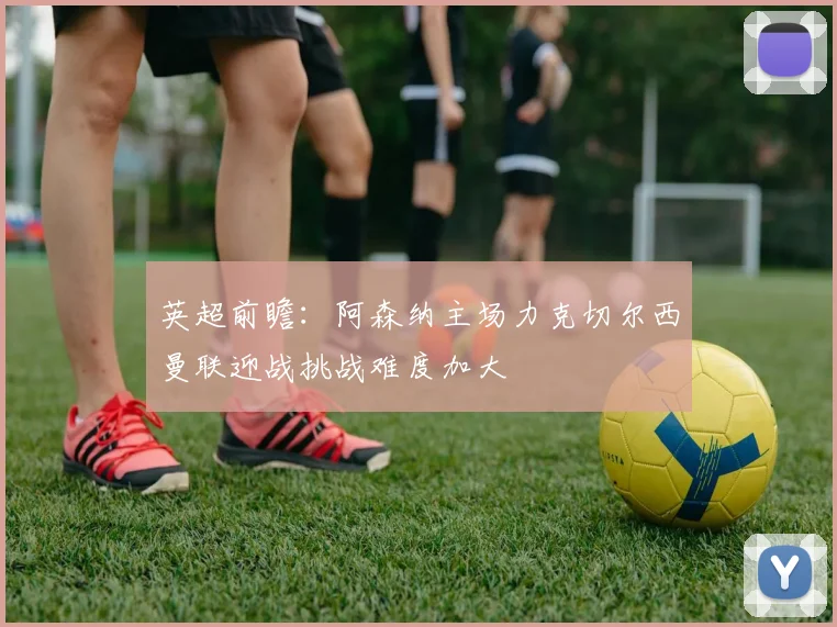 英超前瞻：阿森纳主场力克切尔西曼联迎战挑战难度加大