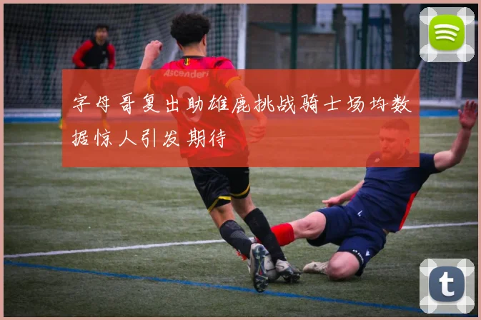 字母哥复出助雄鹿挑战骑士场均数据惊人引发期待