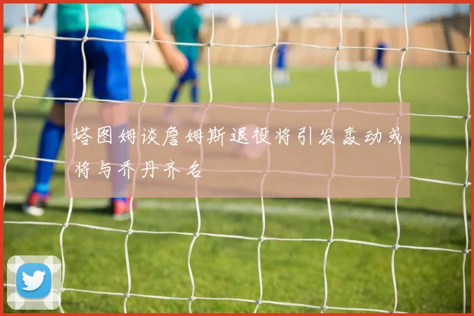 塔图姆谈詹姆斯退役将引发轰动或将与乔丹齐名