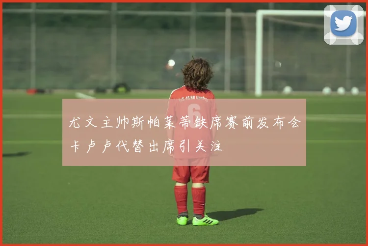 尤文主帅斯帕莱蒂缺席赛前发布会卡卢卢代替出席引关注