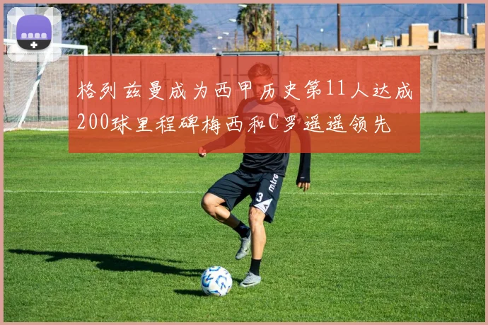格列兹曼成为西甲历史第11人达成200球里程碑梅西和C罗遥遥领先
