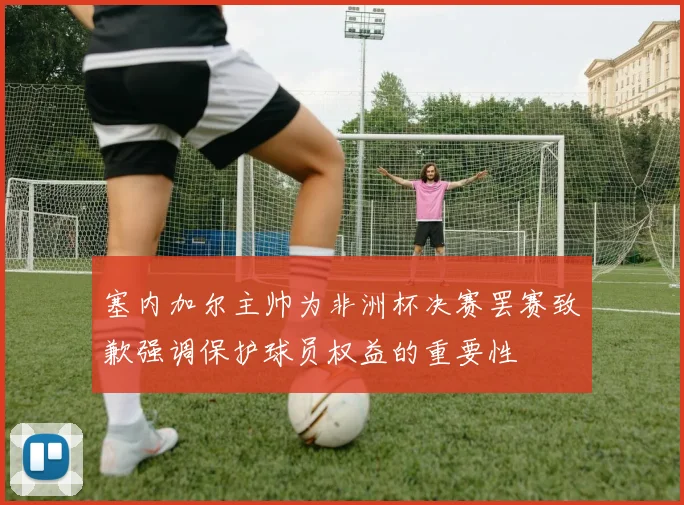 塞内加尔主帅为非洲杯决赛罢赛致歉强调保护球员权益的重要性