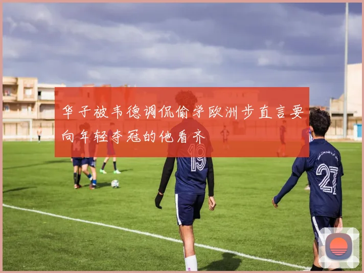 华子被韦德调侃偷学欧洲步直言要向年轻夺冠的他看齐