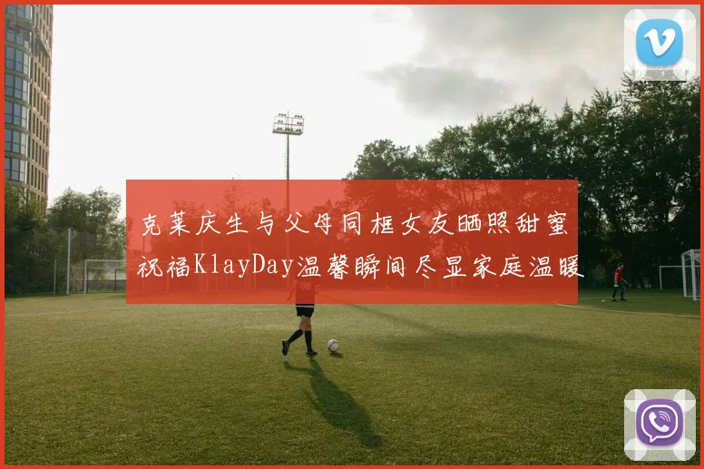 克莱庆生与父母同框女友晒照甜蜜祝福KlayDay温馨瞬间尽显家庭温暖