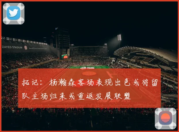 拓记：杨瀚森客场表现出色或将留队主场归来或重返发展联盟