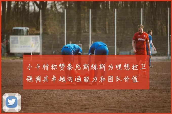 小卡特称赞泰厄斯琼斯为理想控卫强调其卓越沟通能力和团队价值