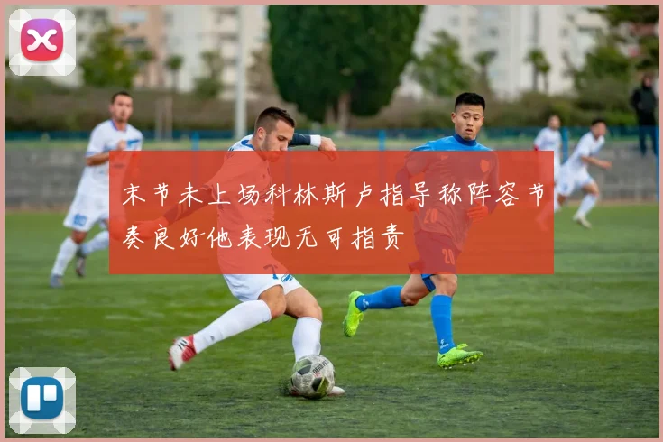 末节未上场科林斯卢指导称阵容节奏良好他表现无可指责