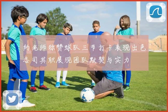 约老师称赞球队三节打卡表现出色各司其职展现团队默契与实力