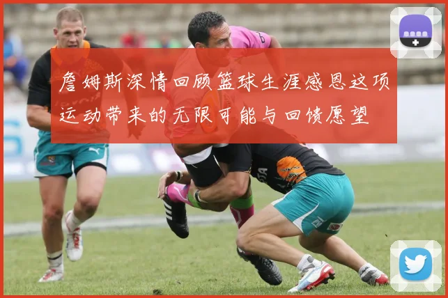 詹姆斯深情回顾篮球生涯感恩这项运动带来的无限可能与回馈愿望