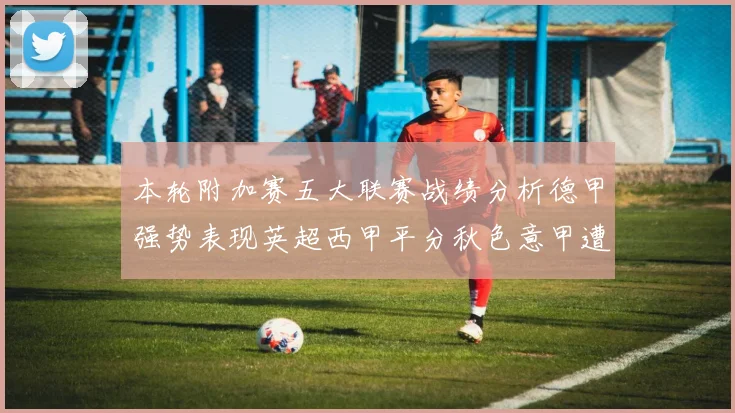 本轮附加赛五大联赛战绩分析德甲强势表现英超西甲平分秋色意甲遭遇挑战