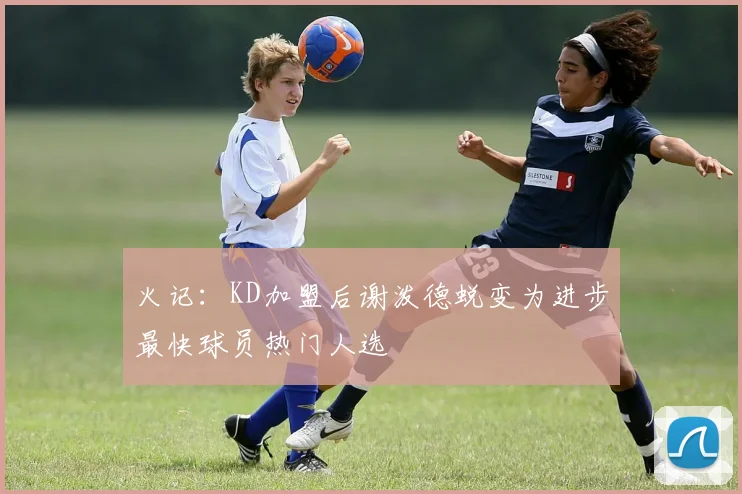 火记：KD加盟后谢泼德蜕变为进步最快球员热门人选