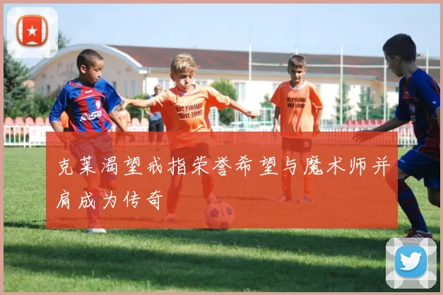 克莱渴望戒指荣誉希望与魔术师并肩成为传奇