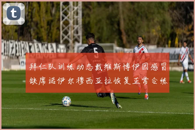 拜仁队训练动态戴维斯博伊因感冒缺席诺伊尔穆西亚拉恢复正常合练