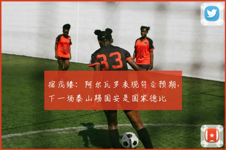 宿茂臻：阿尔瓦罗表现符合预期，下一场泰山踢国安是国家德比