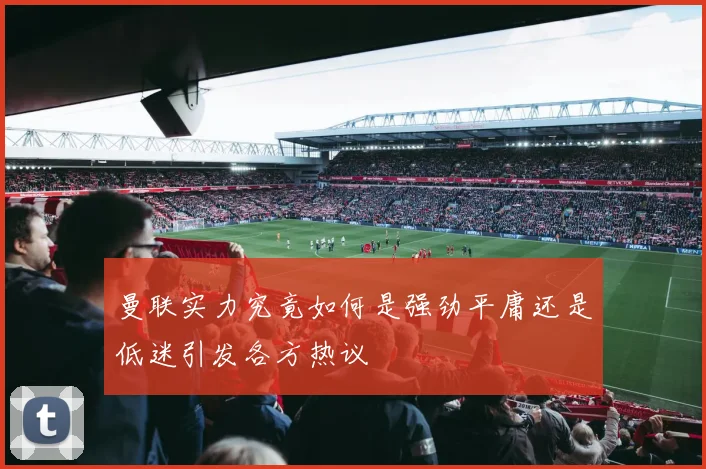 曼联实力究竟如何是强劲平庸还是低迷引发各方热议
